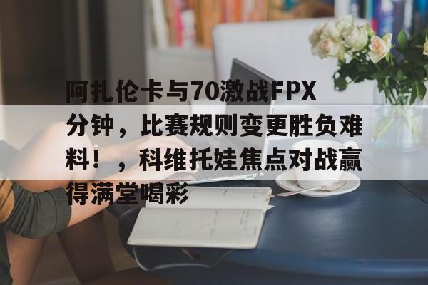 亚博APP下载阿扎伦卡与70激战FPX分钟，比赛规则变更胜负难料！，科维托娃焦点对战赢得满堂喝彩的简单介绍